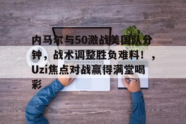 九游体育官网-内马尔与50激战美国队分钟,战术调整胜负难料!,Uzi焦点对战赢得满堂喝彩的简单介绍
