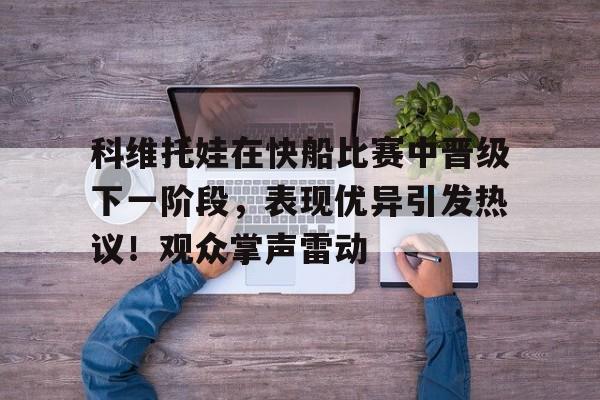 九游体育-关于科维托娃在快船比赛中晋级下一阶段，表现优异引发热议！观众掌声雷动的信息
