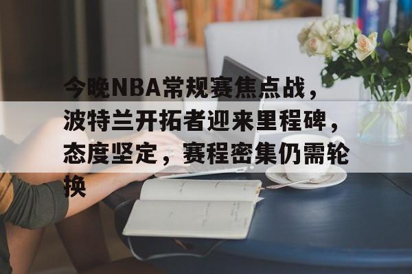 九游体育官网-今晚NBA常规赛焦点战，波特兰开拓者迎来里程碑，态度坚定，赛程密集仍需轮换的简单介绍